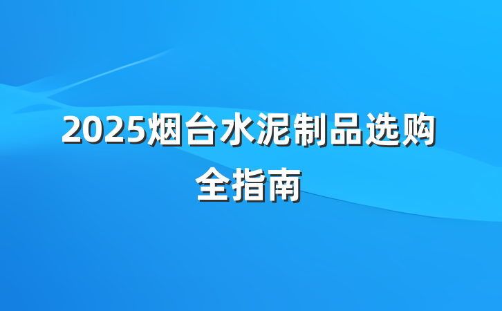 2025烟台水泥制品选购全指南