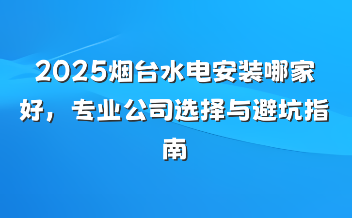 2025烟台水电安装哪家好,专业公司选择与避坑指南