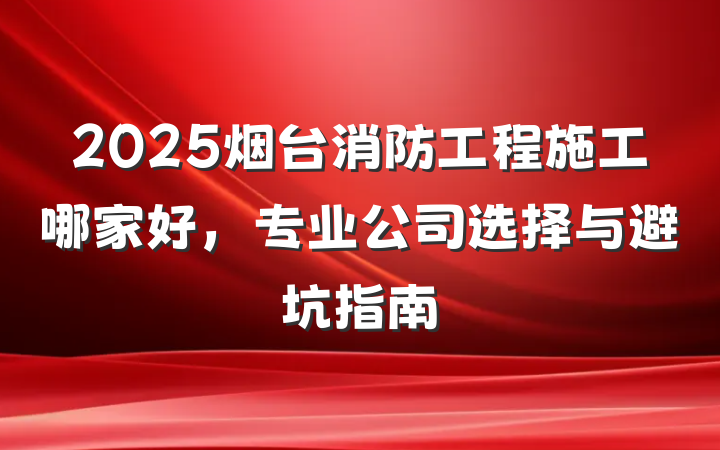 2025烟台消防工程施工哪家好,专业公司选择与避坑指南
