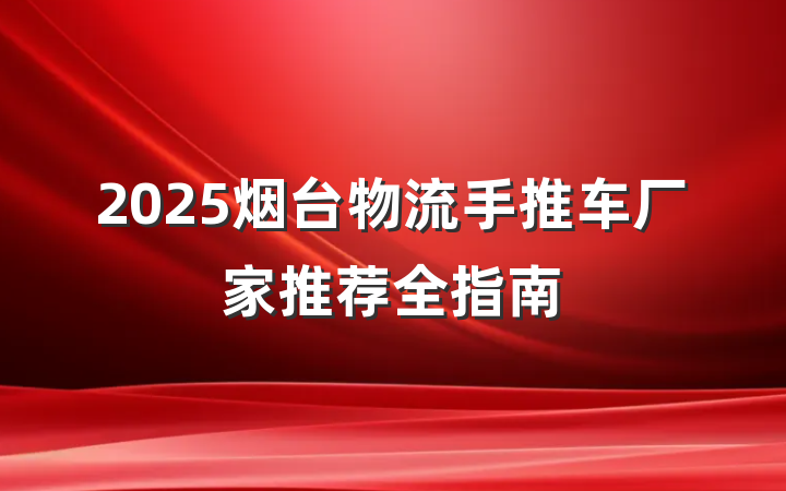 2025烟台物流手推车厂家推荐全指南