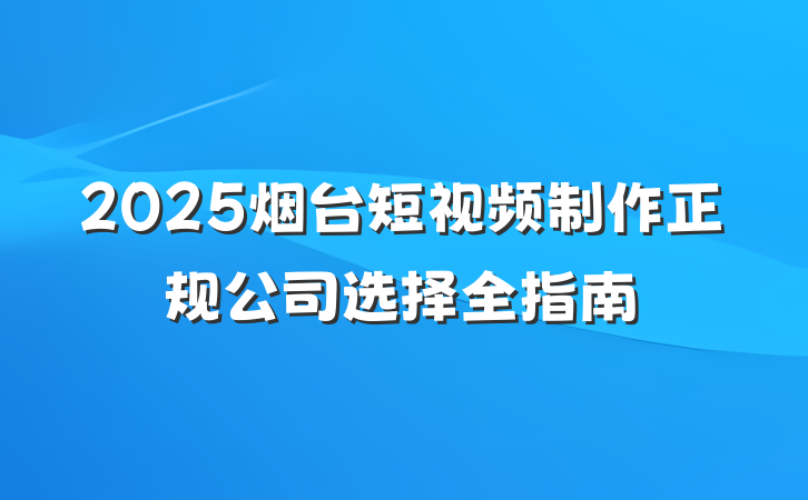 2025烟台短视频制作正规公司选择全指南