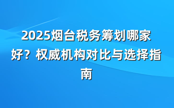 2025烟台税务筹划哪家好?权威机构对比与选择指南