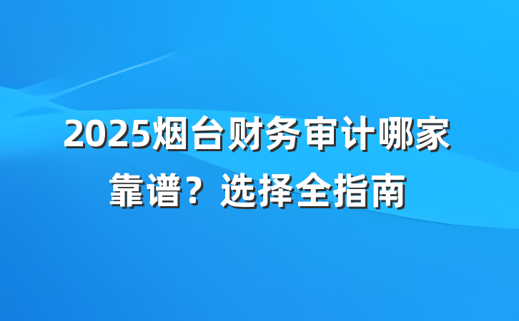 2025烟台财务审计哪家靠谱?选择全指南