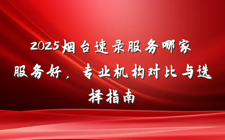 2025烟台速录服务哪家服务好,专业机构对比与选择指南