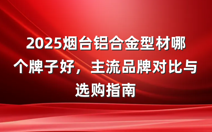 2025烟台铝合金型材哪个牌子好,主流品牌对比与选购指南
