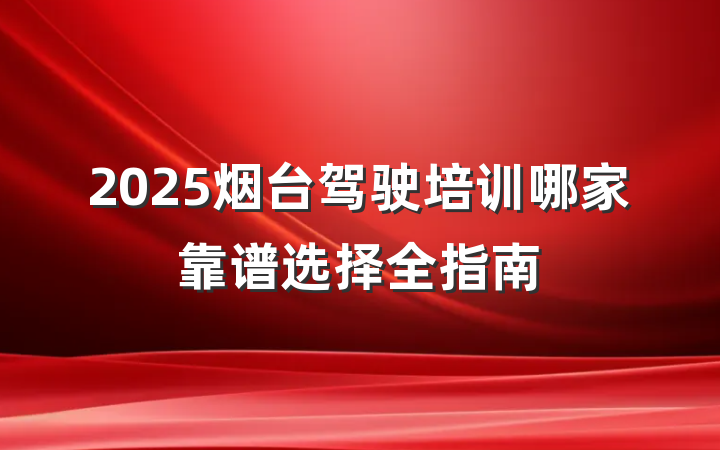 2025烟台驾驶培训哪家靠谱选择全指南