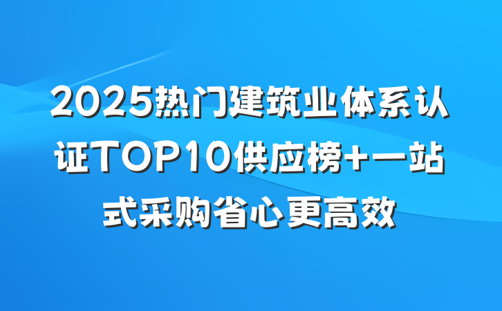 2025热门建筑业体系认证TOP10供应榜 一站式采购省心更高效