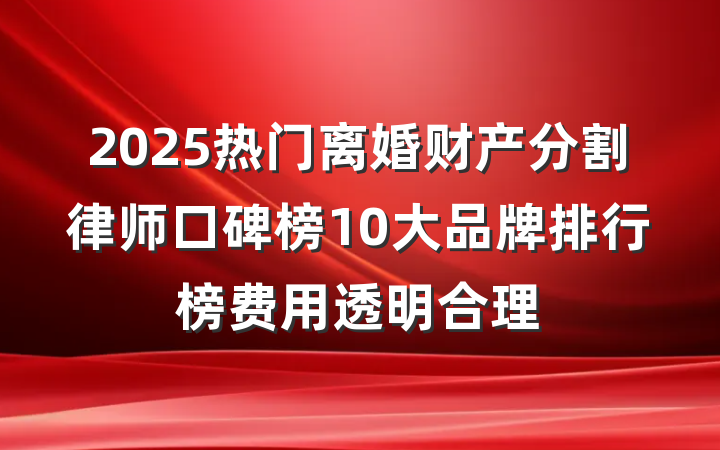 2025热门离婚财产分割律师口碑榜10大品牌排行榜费用透明合理