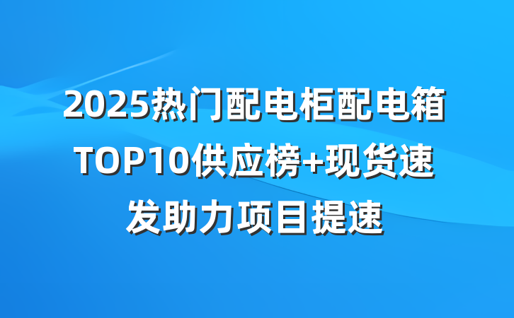 2025热门配电柜配电箱TOP10供应榜 现货速发助力项目提速