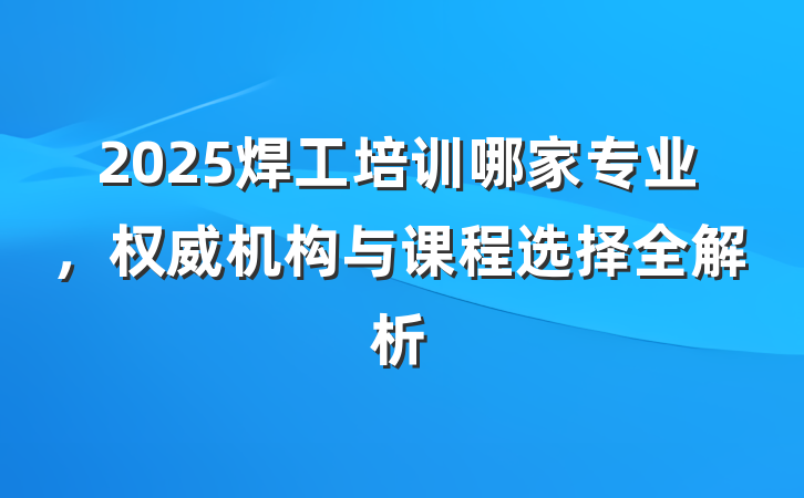 2025焊工培训哪家专业,权威机构与课程选择全解析