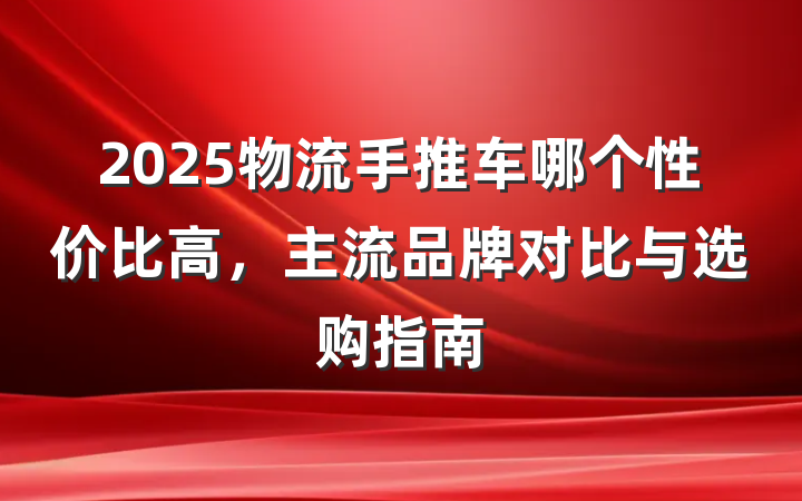 2025物流手推车哪个性价比高,主流品牌对比与选购指南
