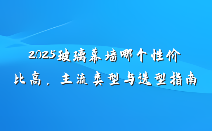 2025玻璃幕墙哪个性价比高，主流类型与选型指南