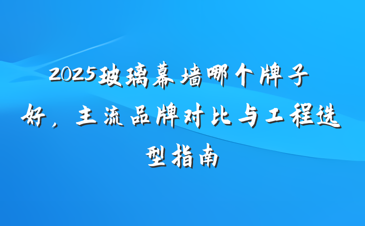 2025玻璃幕墙哪个牌子好,主流品牌对比与工程选型指南