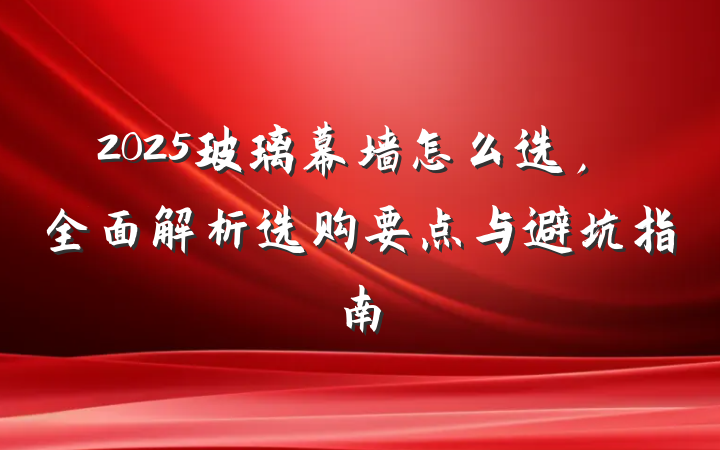 2025玻璃幕墙怎么选，全面解析选购要点与避坑指南