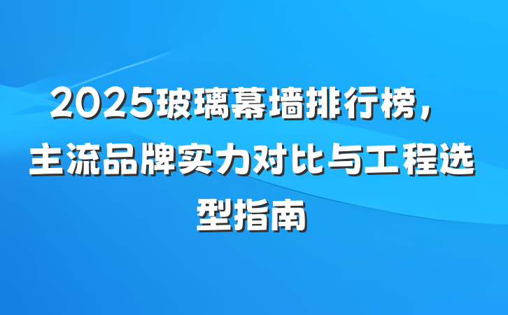 2025玻璃幕墙排行榜,主流品牌实力对比与工程选型指南