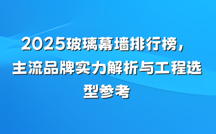 2025玻璃幕墙排行榜，主流品牌实力解析与工程选型参考