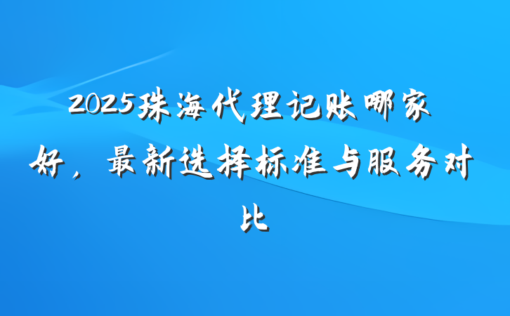 2025珠海代理记账哪家好,最新选择标准与服务对比