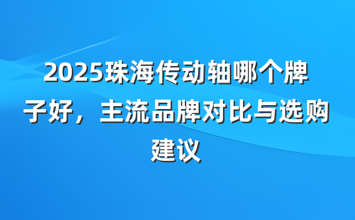 2025珠海传动轴哪个牌子好,主流品牌对比与选购建议