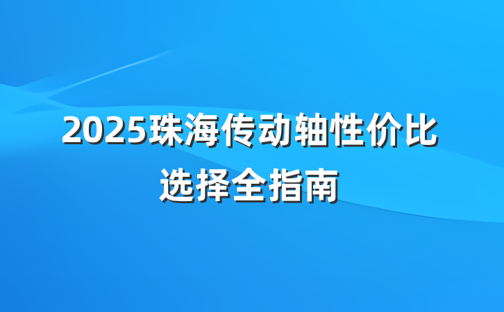 2025珠海传动轴性价比选择全指南