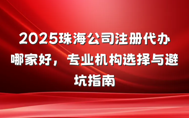 2025珠海公司注册代办哪家好,专业机构选择与避坑指南