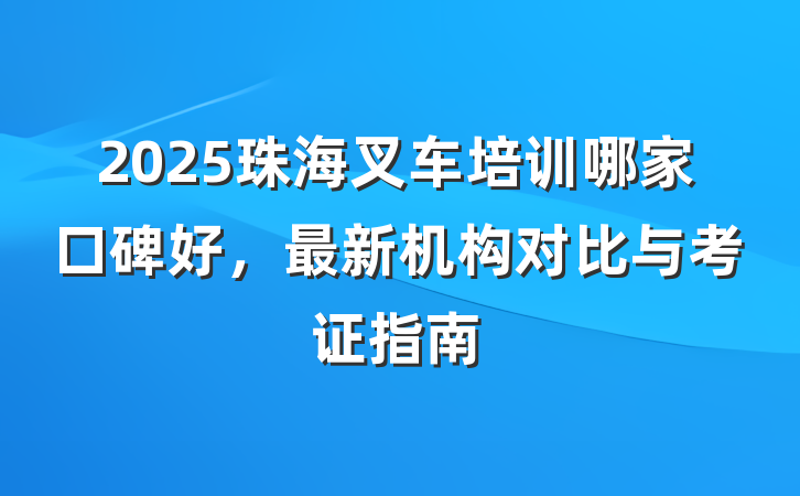 2025珠海叉车培训哪家口碑好，最新机构对比与考证指南