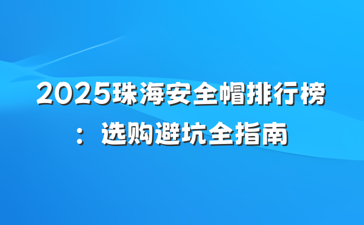 2025珠海安全帽排行榜:选购避坑全指南
