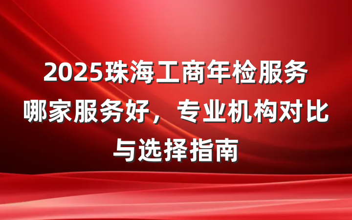 2025珠海工商年检服务哪家服务好，专业机构对比与选择指南
