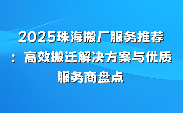 2025珠海搬厂服务推荐：高效搬迁解决方案与优质服务商盘点