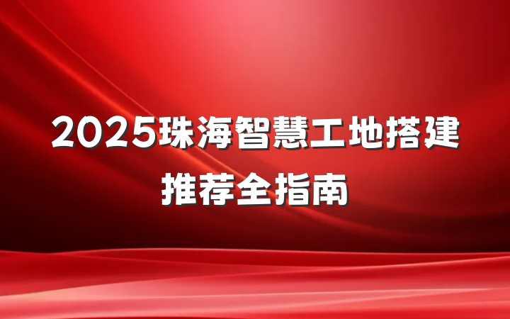 2025珠海智慧工地搭建推荐全指南