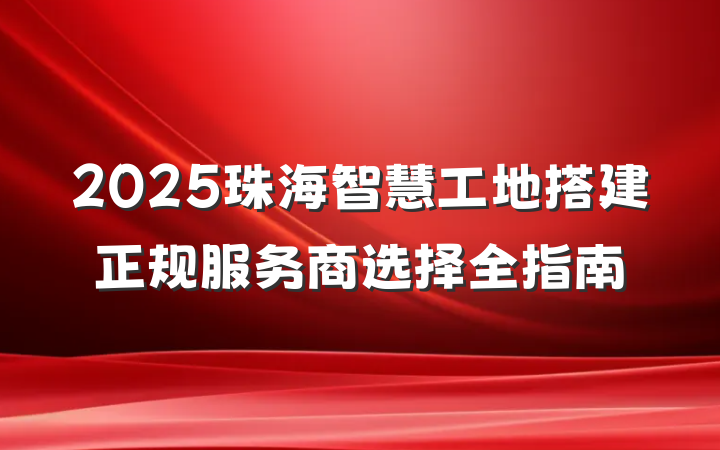 2025珠海智慧工地搭建正规服务商选择全指南