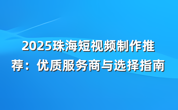 2025珠海短视频制作推荐:优质服务商与选择指南