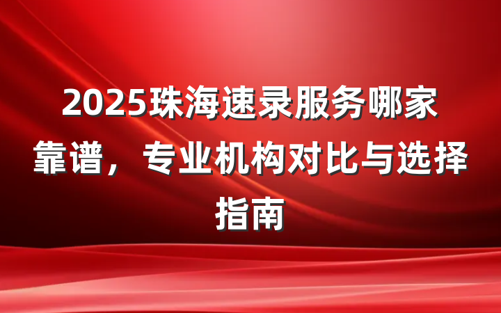 2025珠海速录服务哪家靠谱,专业机构对比与选择指南