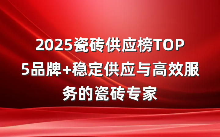 2025瓷砖供应榜TOP5品牌 稳定供应与高效服务的瓷砖专家