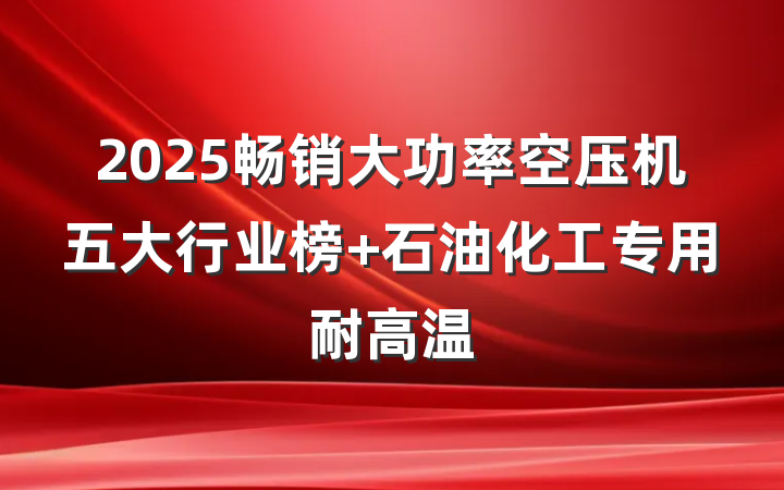 2025畅销大功率空压机五大行业榜 石油化工专用耐高温