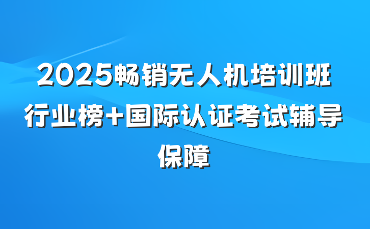 2025畅销无人机培训班行业榜 国际认证考试辅导保障