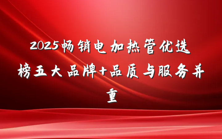 2025畅销电加热管优选榜五大品牌 品质与服务并重