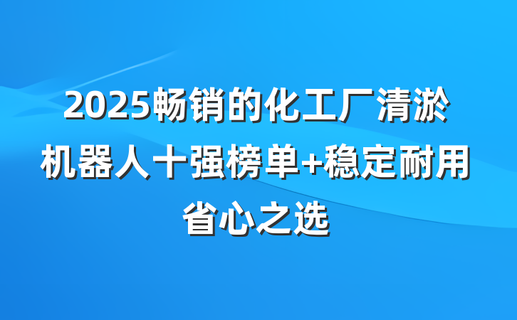 2025畅销的化工厂清淤机器人十强榜单 稳定耐用省心之选