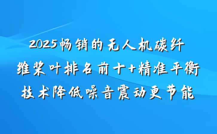 2025畅销的无人机碳纤维桨叶排名前十 精准平衡技术降低噪音震动更节能