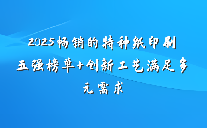2025畅销的特种纸印刷五强榜单 创新工艺满足多元需求