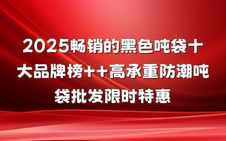 2025畅销的黑色吨袋十大品牌榜 高承重防潮吨袋批发限时特惠