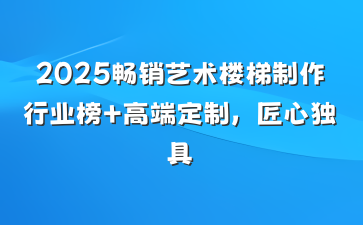 2025畅销艺术楼梯制作行业榜 高端定制,匠心独具