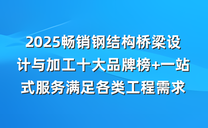2025畅销钢结构桥梁设计与加工十大品牌榜 一站式服务满足各类工程需求