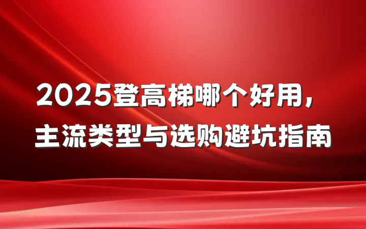 2025登高梯哪个好用，主流类型与选购避坑指南