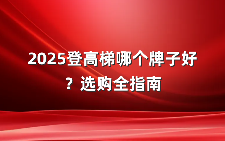 2025登高梯哪个牌子好？选购全指南