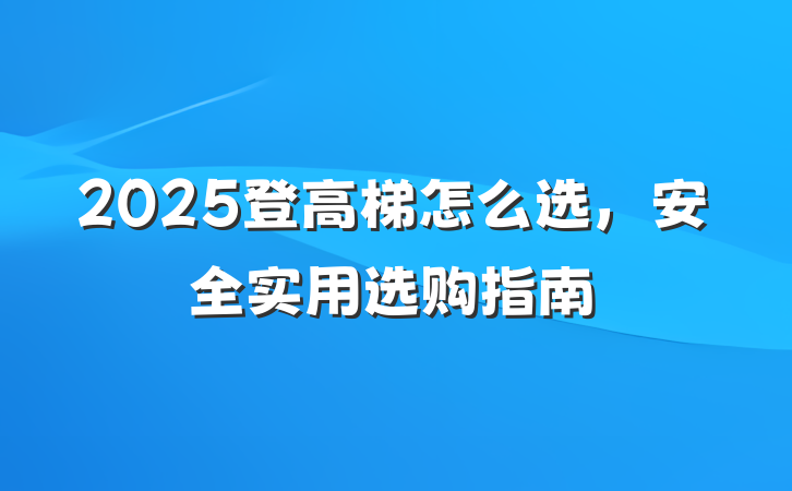 2025登高梯怎么选，安全实用选购指南
