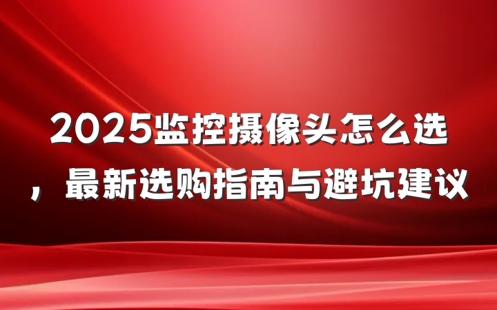2025监控摄像头怎么选,最新选购指南与避坑建议
