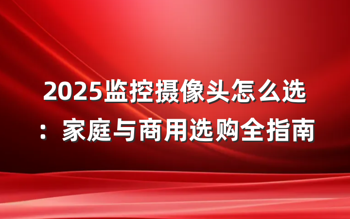 2025监控摄像头怎么选:家庭与商用选购全指南