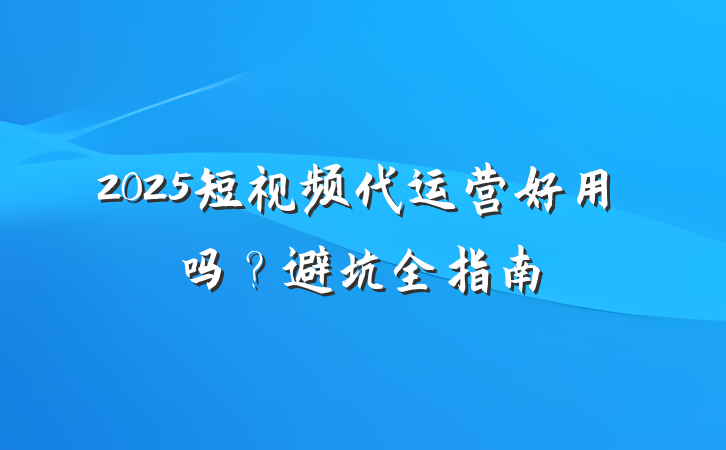 2025短视频代运营好用吗?避坑全指南