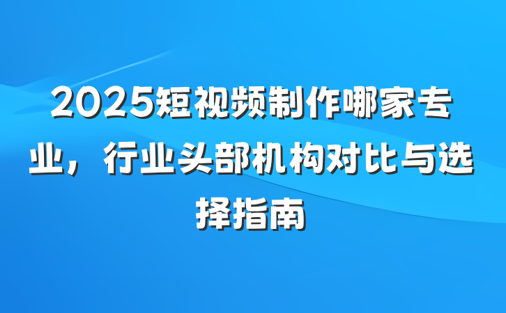 2025短视频制作哪家专业,行业头部机构对比与选择指南
