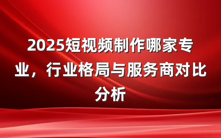 2025短视频制作哪家专业，行业格局与服务商对比分析